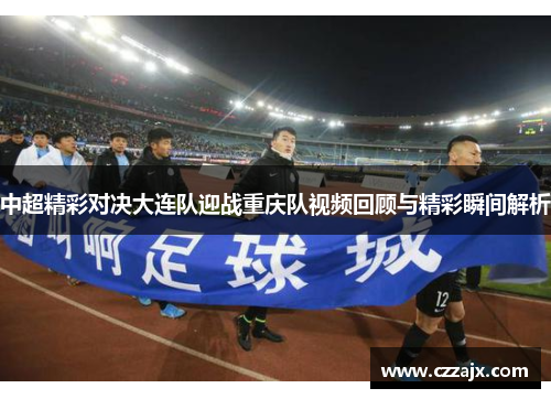 中超精彩对决大连队迎战重庆队视频回顾与精彩瞬间解析