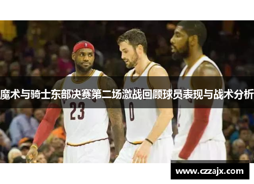 魔术与骑士东部决赛第二场激战回顾球员表现与战术分析